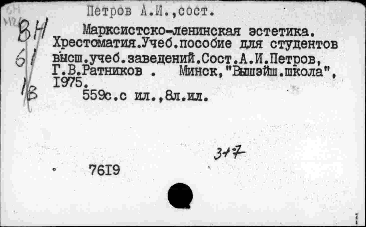 ﻿Петров А.И.,сост.
1Й/7 Марксистско-ленинская эстетика.
Хрестоматия.Учеб.пособие для студентов
/ высш.учеб.заведений.Сост.А.И.Петров,
Г.В.Ратников . Минск,"Вйпэйш.школа”, 1975.
*р 559с.с ил.,8л.ил.
7619